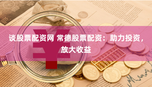 谈股票配资网 常德股票配资：助力投资，放大收益