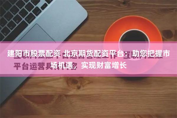 建阳市股票配资 北京期货配资平台：助您把握市场机遇，实现财富增长