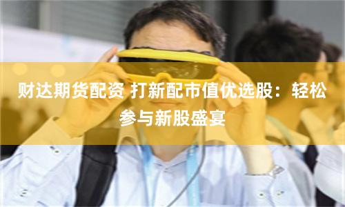 财达期货配资 打新配市值优选股：轻松参与新股盛宴