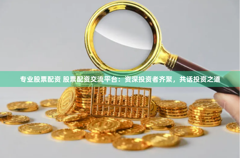 专业股票配资 股票配资交流平台：资深投资者齐聚，共话投资之道