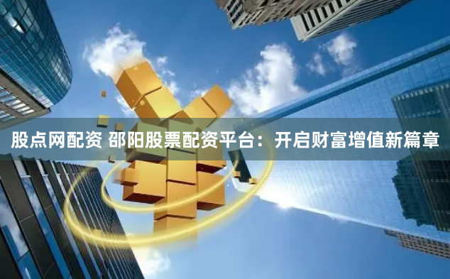 股点网配资 邵阳股票配资平台：开启财富增值新篇章