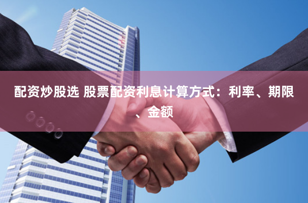 配资炒股选 股票配资利息计算方式：利率、期限、金额