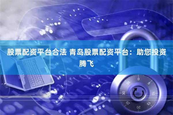 股票配资平台合法 青岛股票配资平台：助您投资腾飞