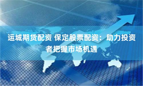运城期货配资 保定股票配资：助力投资者把握市场机遇