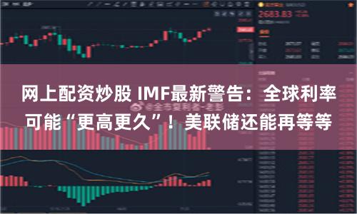 网上配资炒股 IMF最新警告：全球利率可能“更高更久”！美联储还能再等等