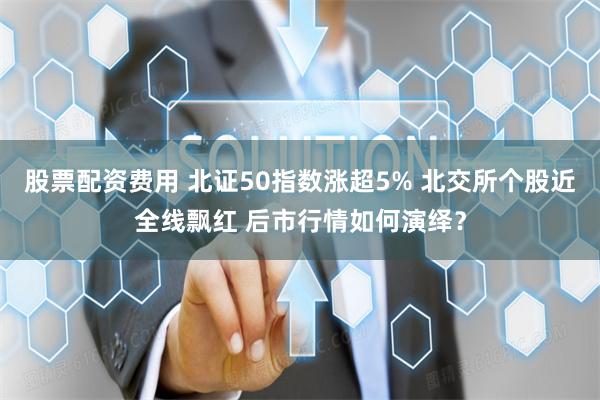 股票配资费用 北证50指数涨超5% 北交所个股近全线飘红 后市行情如何演绎？