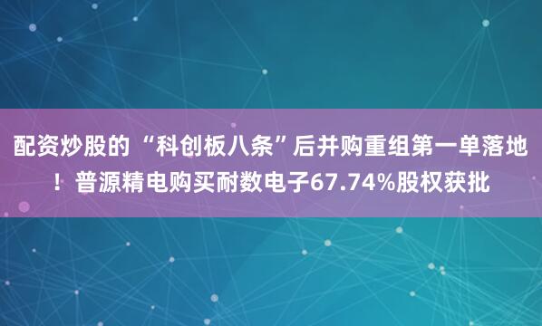 配资炒股的 “科创板八条”后并购重组第一单落地！普源精电购买耐数电子67.74%股权获批