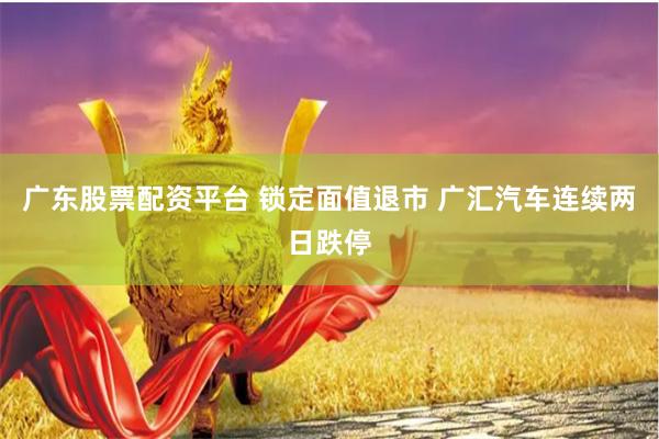广东股票配资平台 锁定面值退市 广汇汽车连续两日跌停
