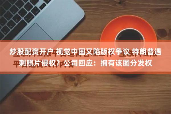 炒股配资开户 视觉中国又陷版权争议 特朗普遇刺照片侵权？公司回应：拥有该图分发权
