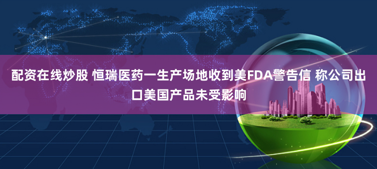 配资在线炒股 恒瑞医药一生产场地收到美FDA警告信 称公司出口美国产品未受影响