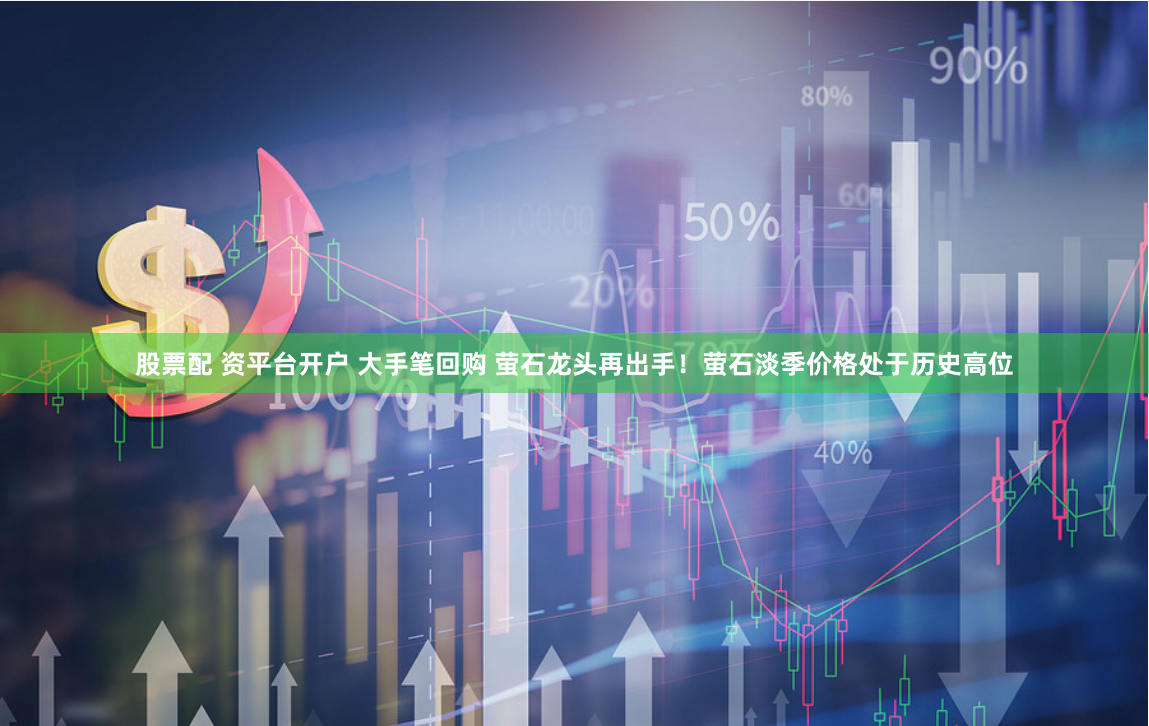股票配 资平台开户 大手笔回购 萤石龙头再出手！萤石淡季价格处于历史高位