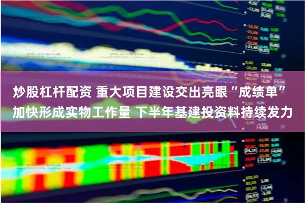 炒股杠杆配资 重大项目建设交出亮眼“成绩单” 加快形成实物工作量 下半年基建投资料持续发力