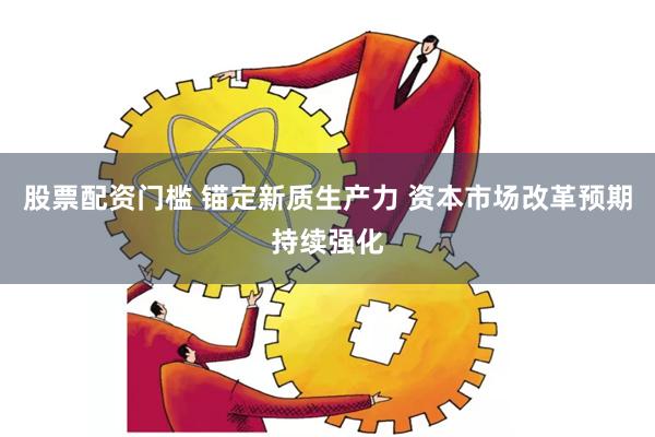 股票配资门槛 锚定新质生产力 资本市场改革预期持续强化