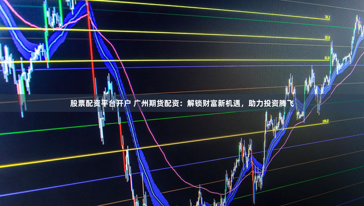 股票配资平台开户 广州期货配资：解锁财富新机遇，助力投资腾飞