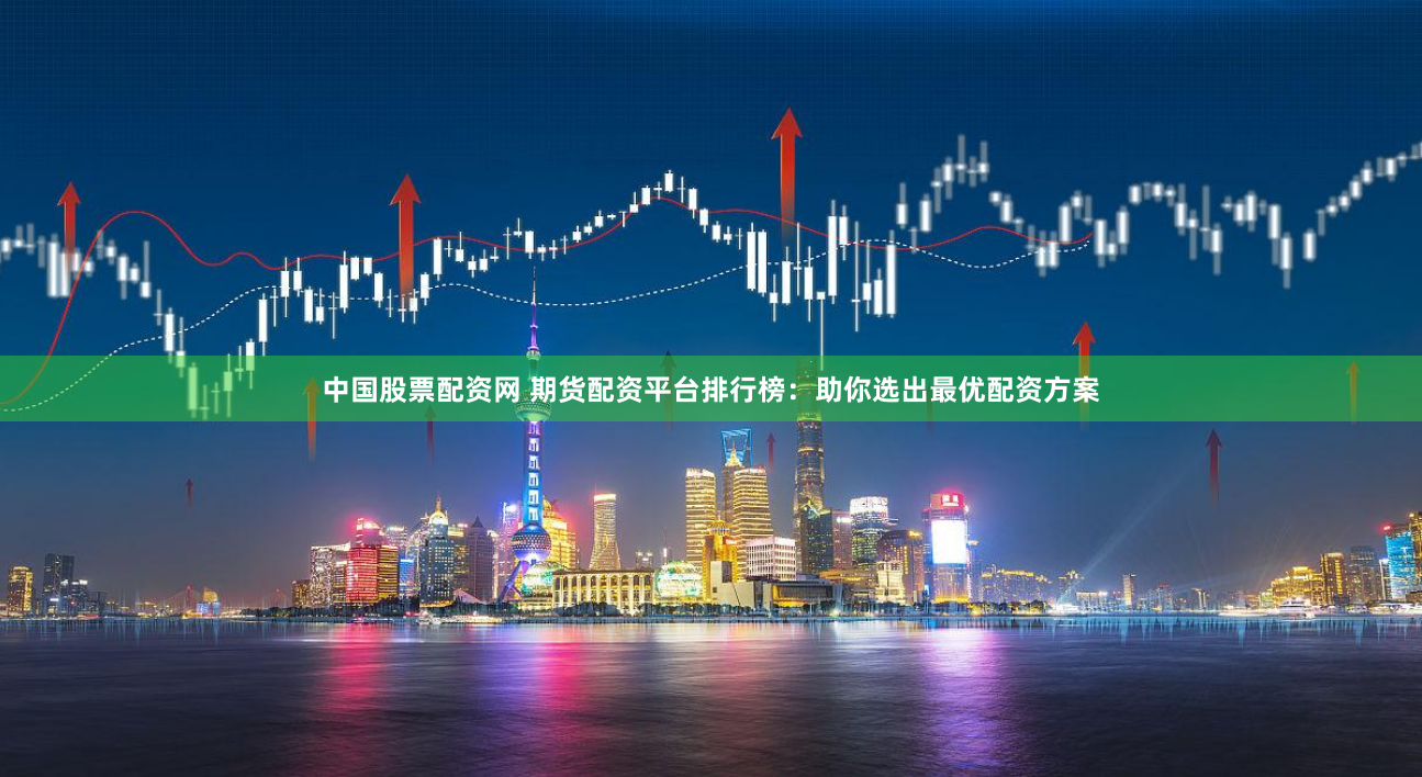 中国股票配资网 期货配资平台排行榜：助你选出最优配资方案