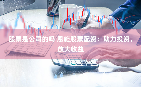 股票是公司的吗 恩施股票配资：助力投资，放大收益