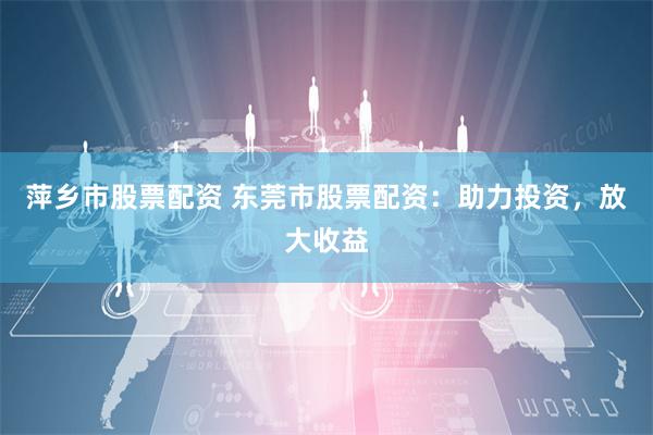 萍乡市股票配资 东莞市股票配资：助力投资，放大收益