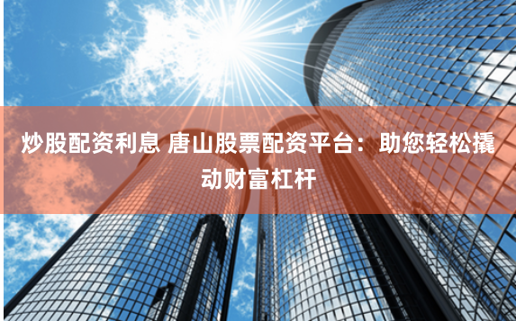 炒股配资利息 唐山股票配资平台：助您轻松撬动财富杠杆