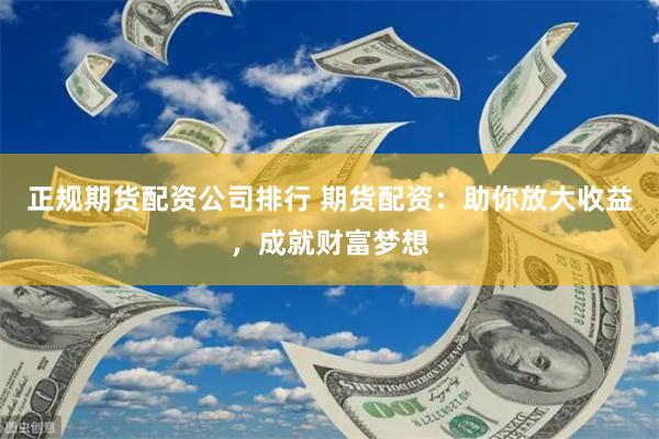 正规期货配资公司排行 期货配资：助你放大收益，成就财富梦想