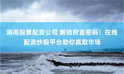 湖南股票配资公司 解锁财富密码！在线配资炒股平台助你赢取市场