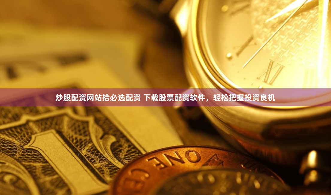 炒股配资网站拾必选配资 下载股票配资软件，轻松把握投资良机