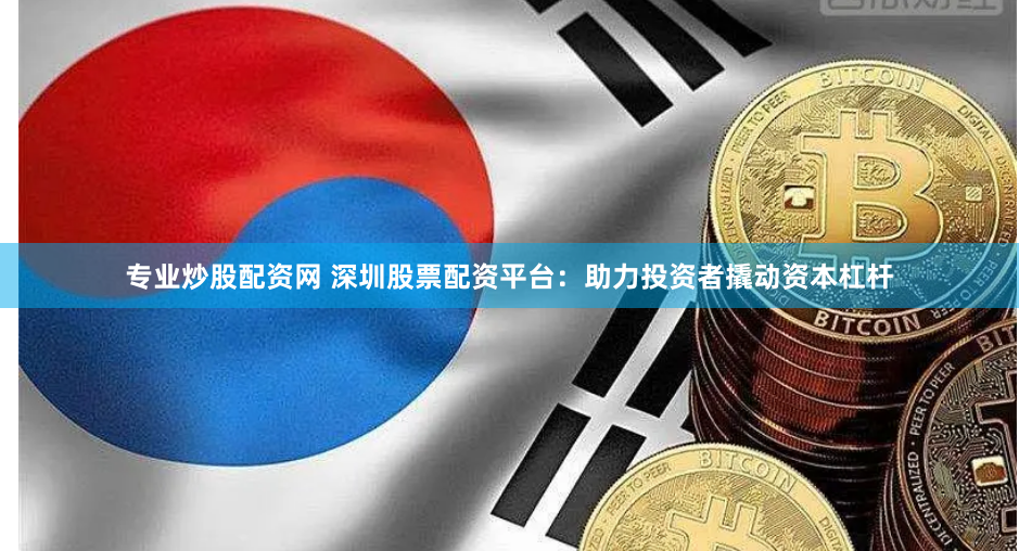 专业炒股配资网 深圳股票配资平台：助力投资者撬动资本杠杆