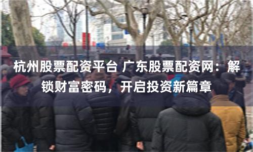 杭州股票配资平台 广东股票配资网：解锁财富密码，开启投资新篇章