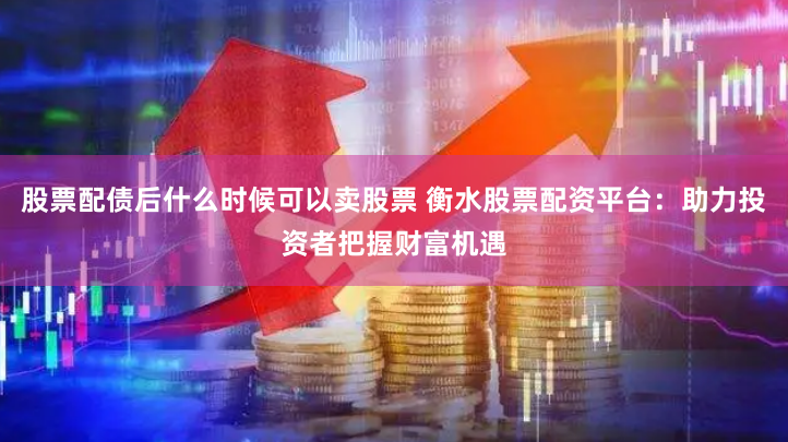 股票配债后什么时候可以卖股票 衡水股票配资平台：助力投资者把握财富机遇