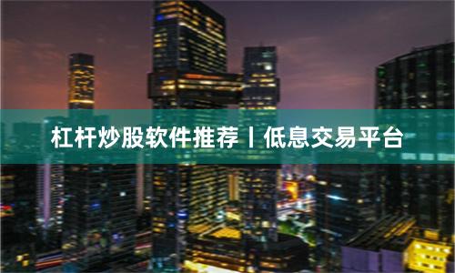 杠杆炒股软件推荐丨低息交易平台